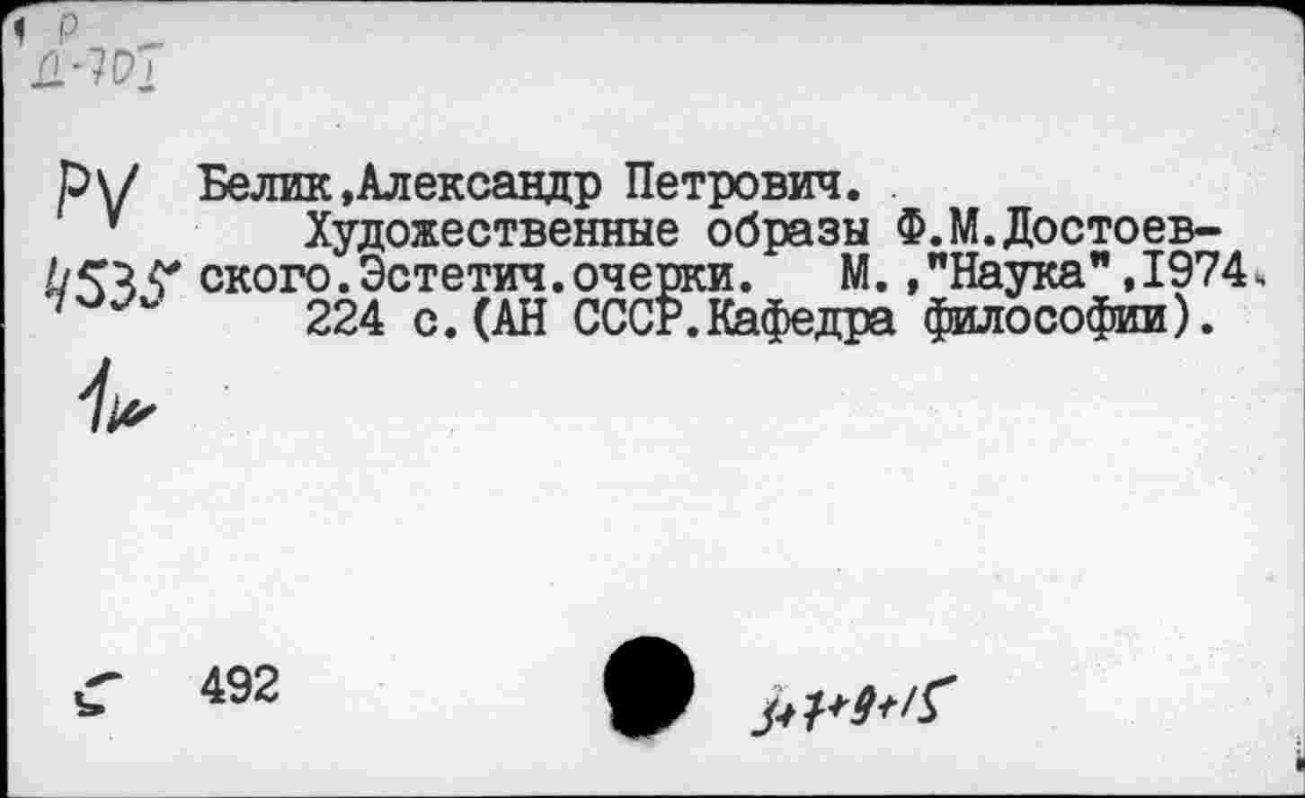 ﻿< р _
р\/ Белик »Александр Петрович.
у Художественные образы Ф.М.Достоев-ского.Эстетич.очерки. М. »"Наука" ,1974, 224 с. (АН СССР.Кафедра философии).
492